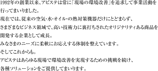 1992年の創業以来、アピステは常に「現場の環境改善」を追求して事業活動を行ってまいりました。現在では、従来の空気・水・オイル・の熱対策機器だけにとどまらず、さまざまなビジネス領域で、高い技術力に裏打ちされたオリジナリティある商品を開発する企業として成長。みなさまのニーズに柔軟にお応えする耐性を整えています。そしてこれからも。アピステはあらゆる現場で環境改善を実現するための挑戦を続け、各種ソリューションをご提供してまいります。 