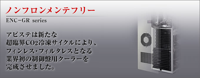 ノンフロンメンテフリー ENC-GR series アピステは新たな超臨界CO2冷凍サイクルにより、フィンレス・フィルタレスとなる業界初の制御盤用クーラーを完成させました。
