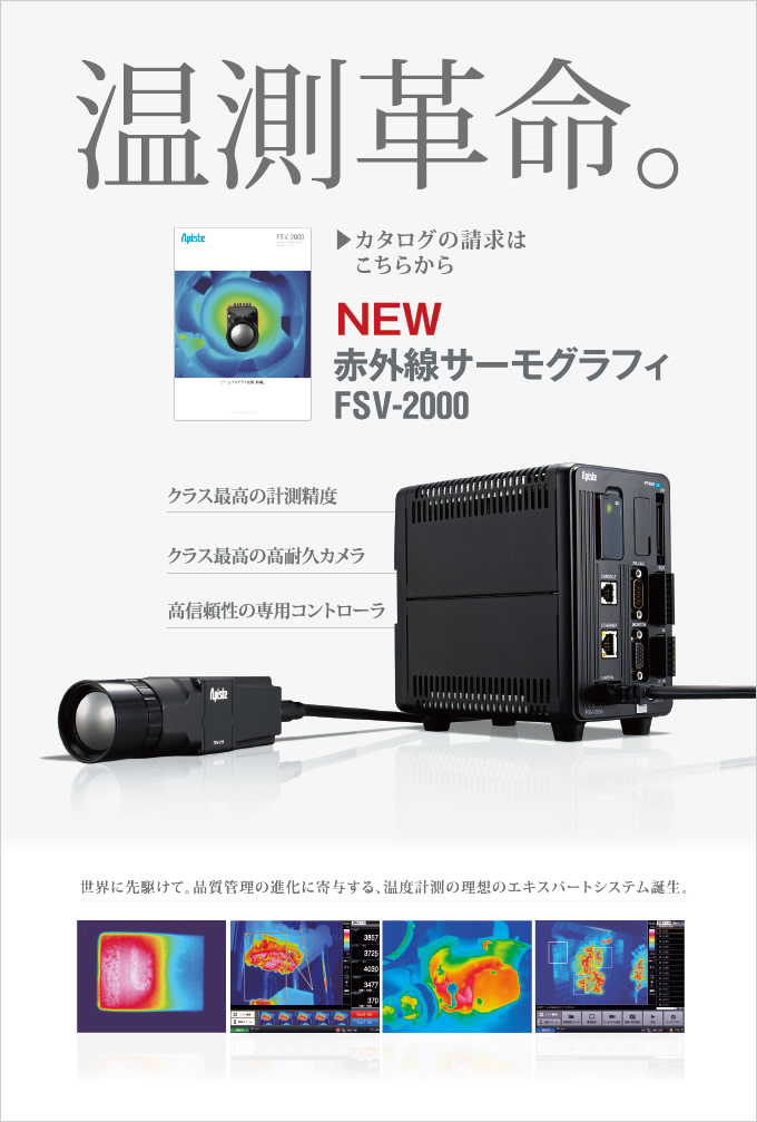 温測革命。赤外線サーモグラフィ FSV-2000 クラス最高の計測精度 クラス最高の高耐久カメラ 高信頼性の専用コントローラ カタログの請求はこちらから 世界に先駆けて、品質管理の進化に寄与する、温度計測の理想のエキスパートシステム誕生。