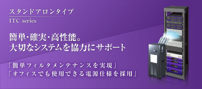 簡単・確実・高性能。大切なシステムを協力にサポート。 「簡単フィルタメンテナンスを実現」「オフィスでも使用できる電源仕様を採用」 ITC series