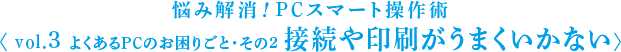 悩み解消！PCスマート操作術 〈 vol.3 よくあるPCのお困りごと・その2 接続や印刷がうまくいかない〉