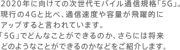 2020年に向けての次世代モバイル通信規格「5G」。現行の4Gと比べ、通信速度や容量が飛躍的にアップすると言われています。「5G」でどんなことができるのか、さらには将来どのようなことができるのかなどをご紹介します。