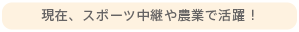 現在、スポーツ中継や農業で活躍！