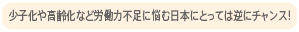 少子化や高齢化など労働力不足に悩む日本にとっては、逆にチャンス！