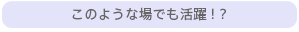 このような場でも活躍！？