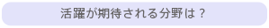 活躍が期待される分野は？